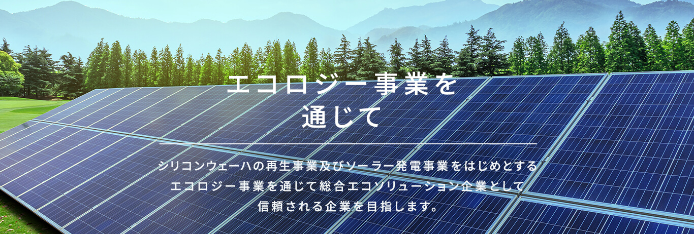 エコロジー事業を通じて シリコンウェーハの再生事業及びソーラー発電事業をはじめとするエコロジー事業を通じて総合エコソリューション企業として信頼される企業を目指します。