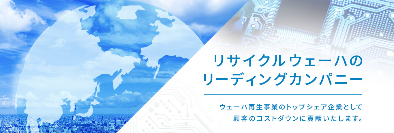 リサイクルウェーハのリーディングカンパニー ウェーハ再生事業のトップシェア企業として顧客のコストダウンに貢献いたします。