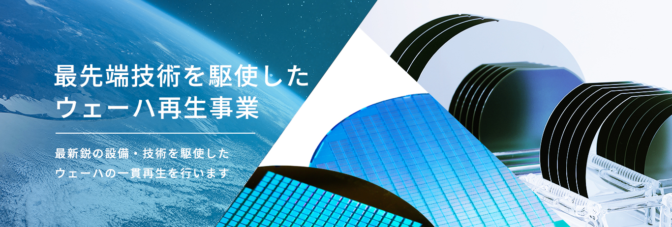 最先端技術を駆使したウェーハ再生事業 最新鋭の設備・技術を駆使したウェーハの一貫再生を行います